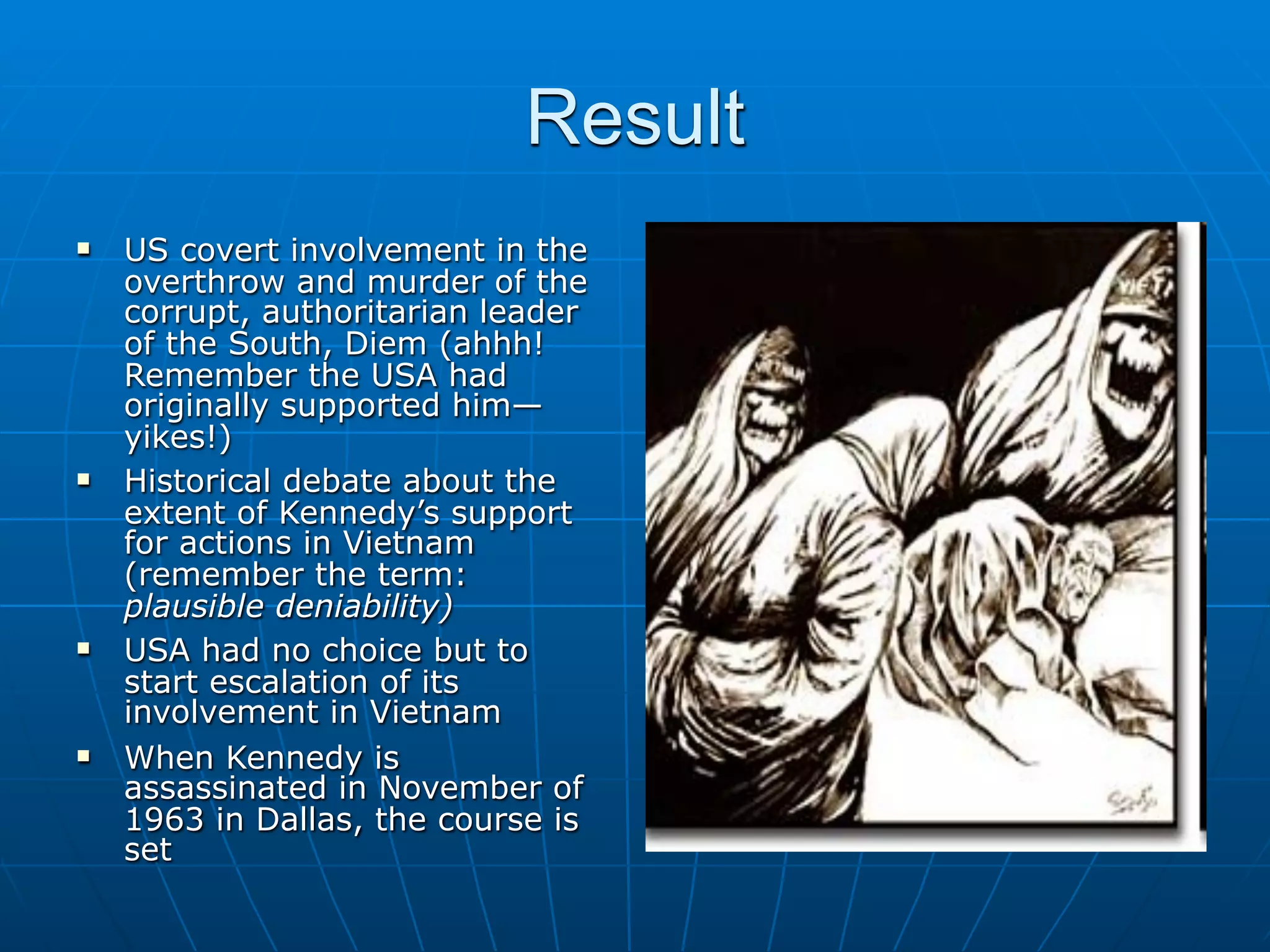 Result
   US covert involvement in the
    overthrow and murder of the
    corrupt, authoritarian leader
    of the South, Diem (ahhh!
    Remember the USA had
    originally supported him—
    yikes!)
   Historical debate about the
    extent of Kennedy’s support
    for actions in Vietnam
    (remember the term:
    plausible deniability)
   USA had no choice but to
    start escalation of its
    involvement in Vietnam
   When Kennedy is
    assassinated in November of
    1963 in Dallas, the course is
    set
 