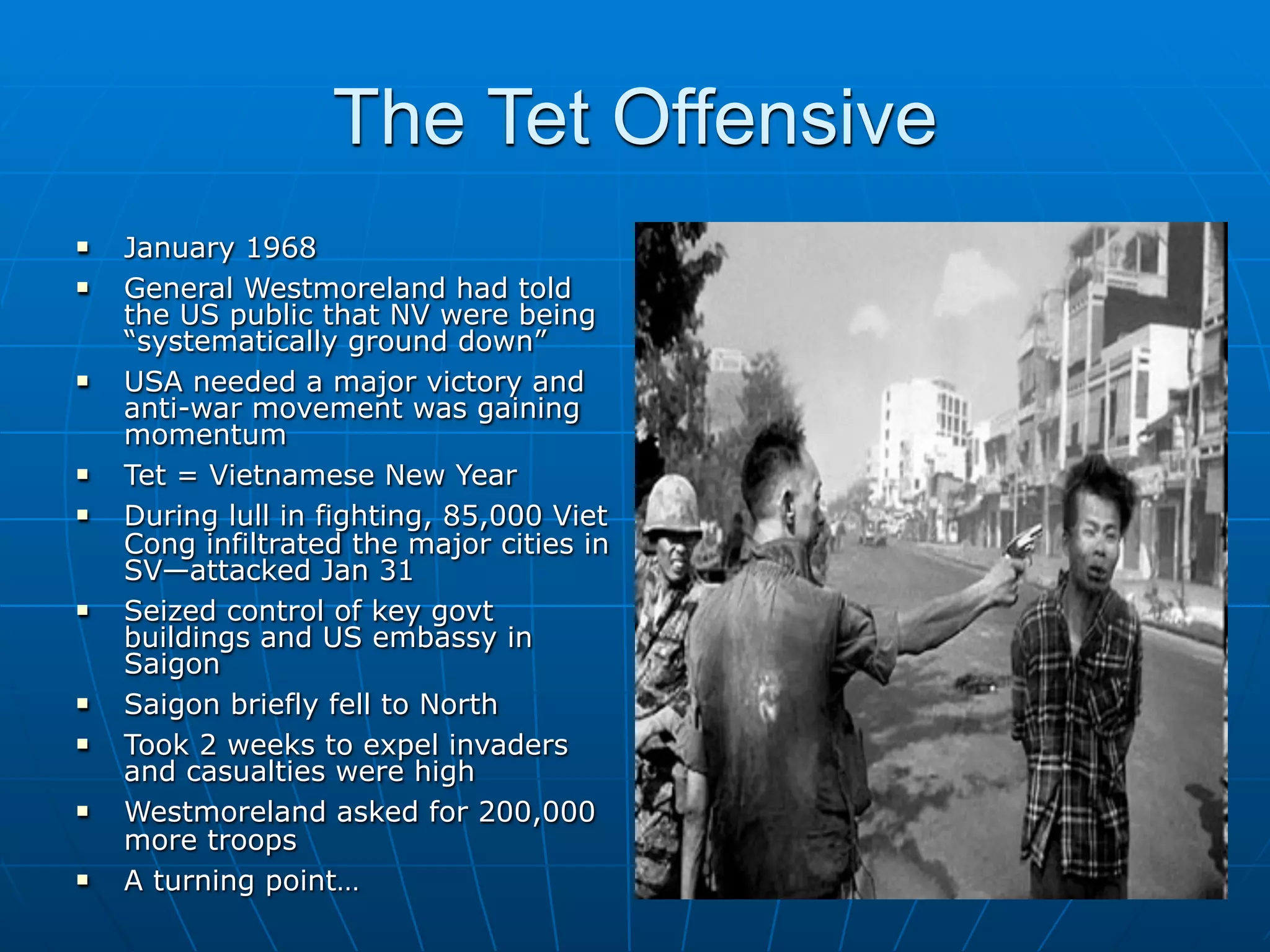 The Tet Offensive
   January 1968
   General Westmoreland had told
    the US public that NV were being
    “systematically ground down”
   USA needed a major victory and
    anti-war movement was gaining
    momentum
   Tet = Vietnamese New Year
   During lull in fighting, 85,000 Viet
    Cong infiltrated the major cities in
    SV—attacked Jan 31
   Seized control of key govt
    buildings and US embassy in
    Saigon
   Saigon briefly fell to North
   Took 2 weeks to expel invaders
    and casualties were high
   Westmoreland asked for 200,000
    more troops
   A turning point…
 