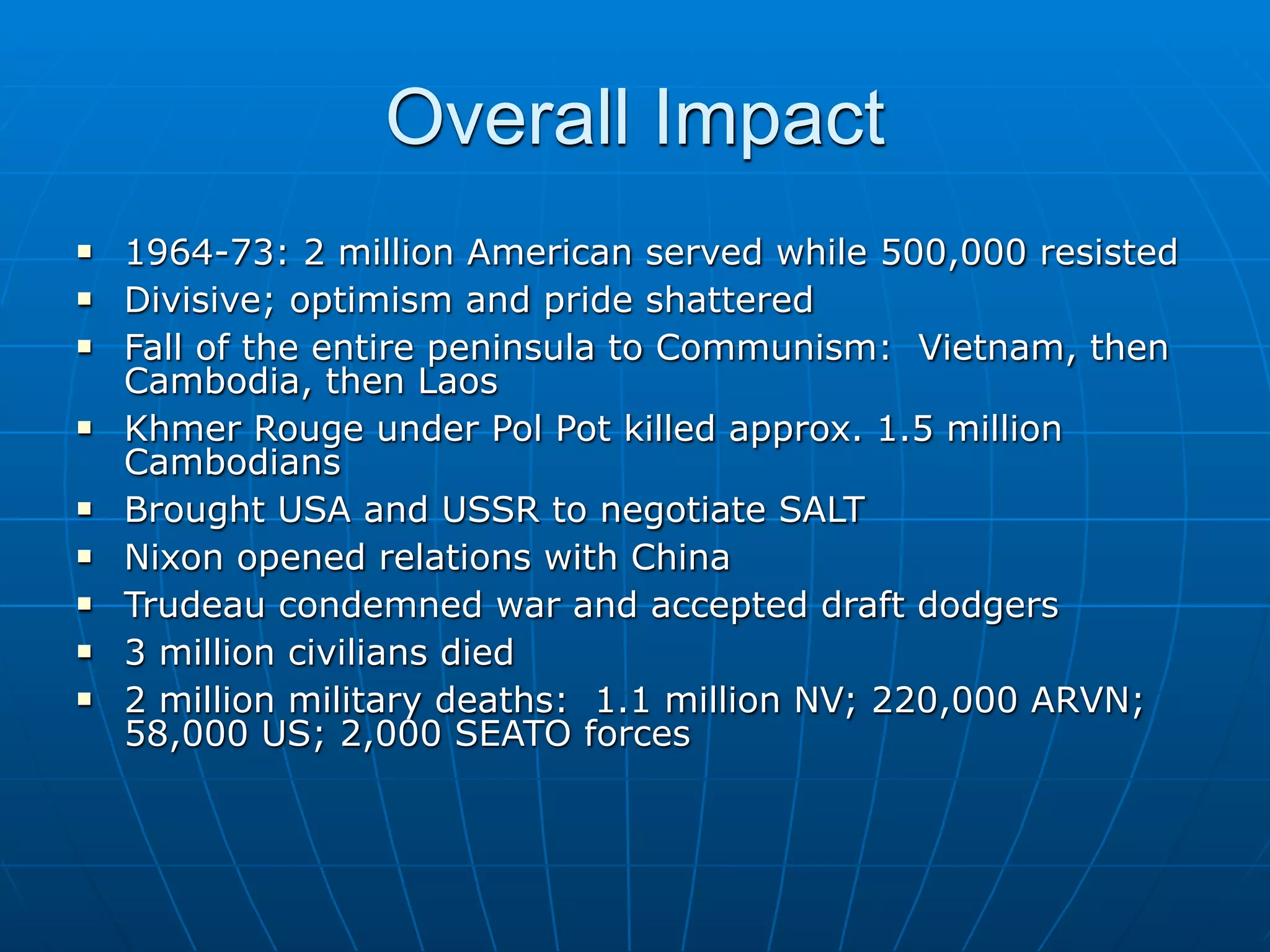 Overall Impact
   1964-73: 2 million American served while 500,000 resisted
   Divisive; optimism and pride shattered
   Fall of the entire peninsula to Communism: Vietnam, then
    Cambodia, then Laos
   Khmer Rouge under Pol Pot killed approx. 1.5 million
    Cambodians
   Brought USA and USSR to negotiate SALT
   Nixon opened relations with China
   Trudeau condemned war and accepted draft dodgers
   3 million civilians died
   2 million military deaths: 1.1 million NV; 220,000 ARVN;
    58,000 US; 2,000 SEATO forces
 