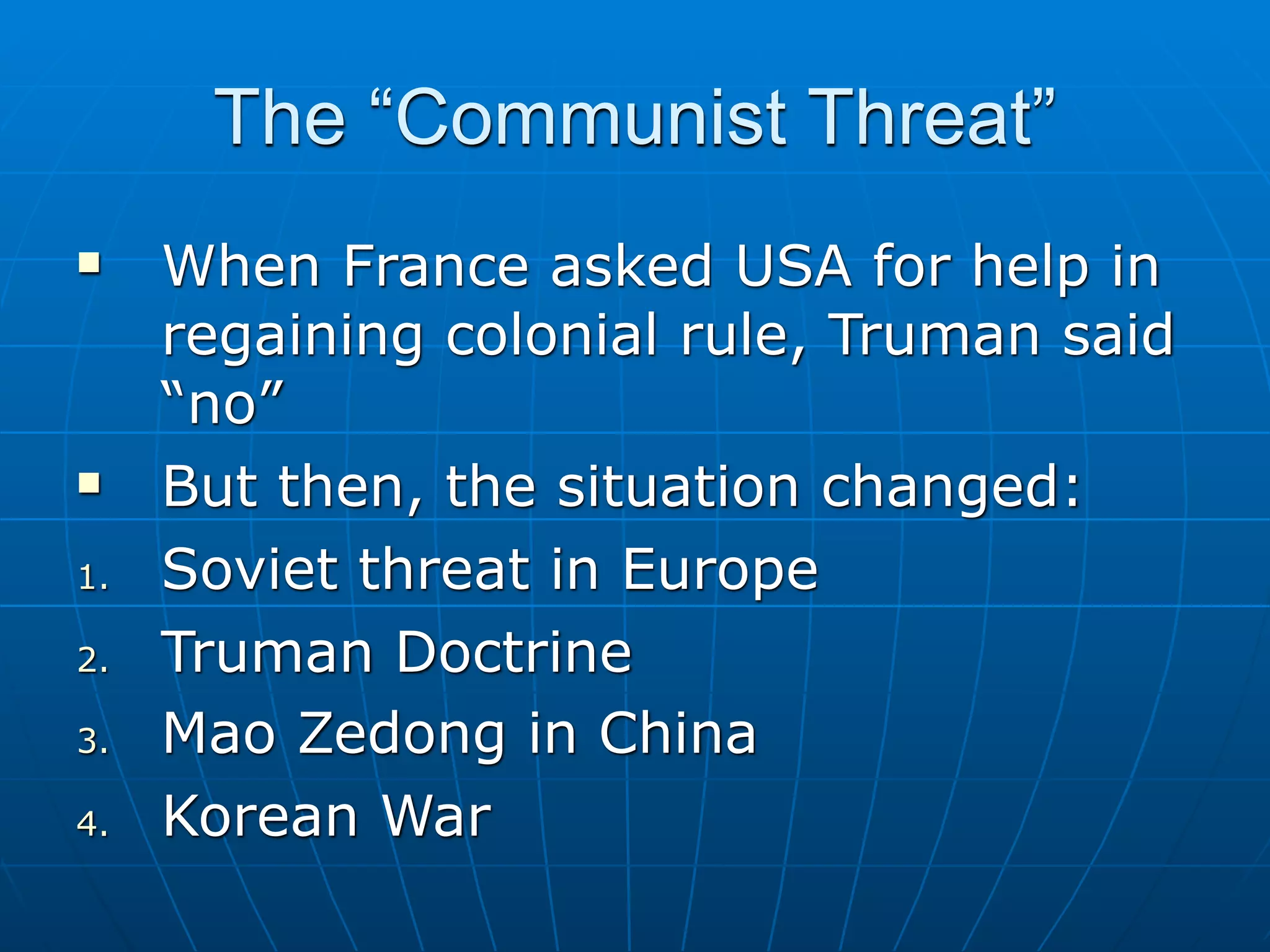 The “Communist Threat”
    When France asked USA for help in
     regaining colonial rule, Truman said
     “no”
    But then, the situation changed:
1.   Soviet threat in Europe
2.   Truman Doctrine
3.   Mao Zedong in China
4.   Korean War
 