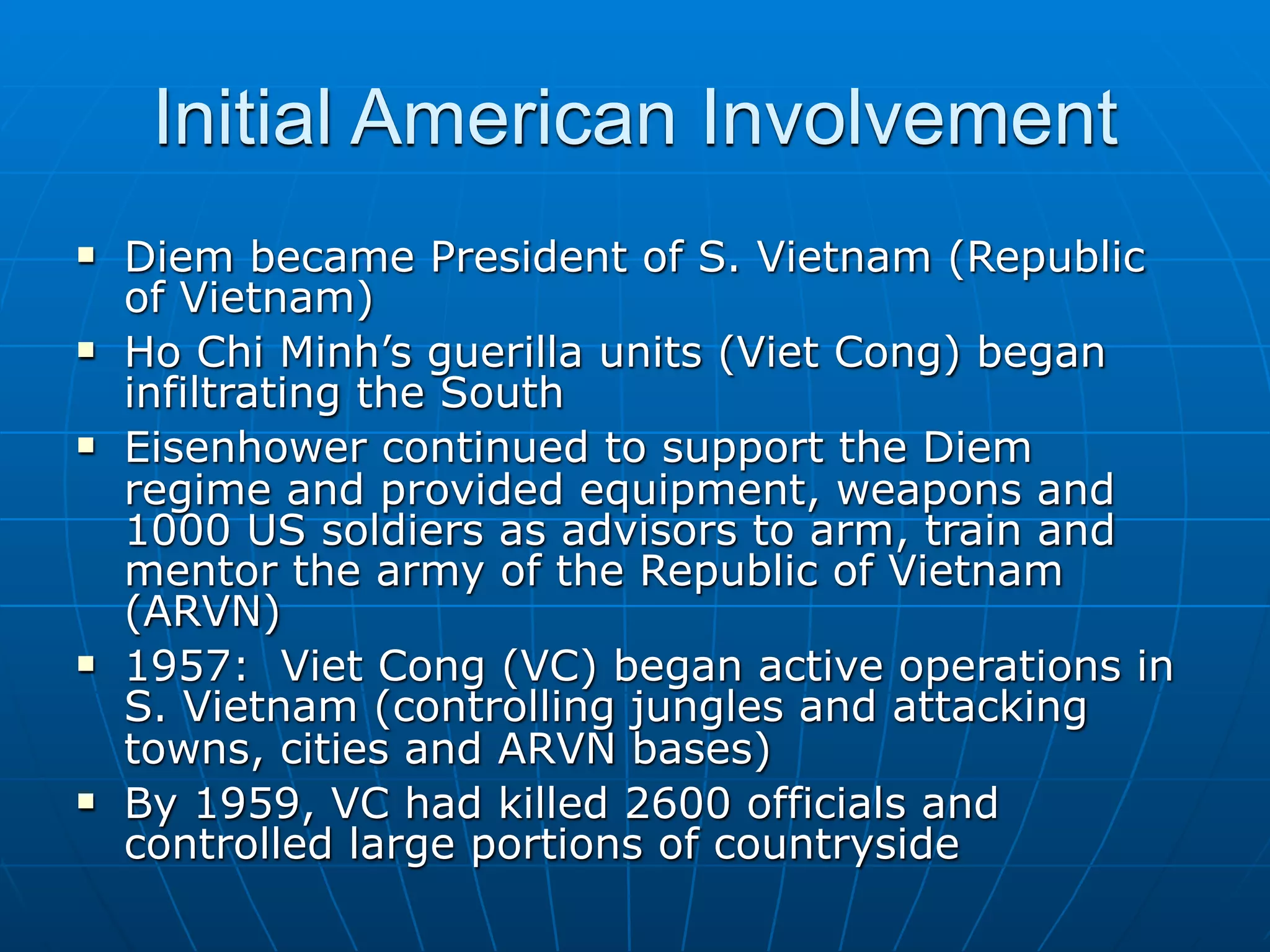 Initial American Involvement
   Diem became President of S. Vietnam (Republic
    of Vietnam)
   Ho Chi Minh’s guerilla units (Viet Cong) began
    infiltrating the South
   Eisenhower continued to support the Diem
    regime and provided equipment, weapons and
    1000 US soldiers as advisors to arm, train and
    mentor the army of the Republic of Vietnam
    (ARVN)
   1957: Viet Cong (VC) began active operations in
    S. Vietnam (controlling jungles and attacking
    towns, cities and ARVN bases)
   By 1959, VC had killed 2600 officials and
    controlled large portions of countryside
 