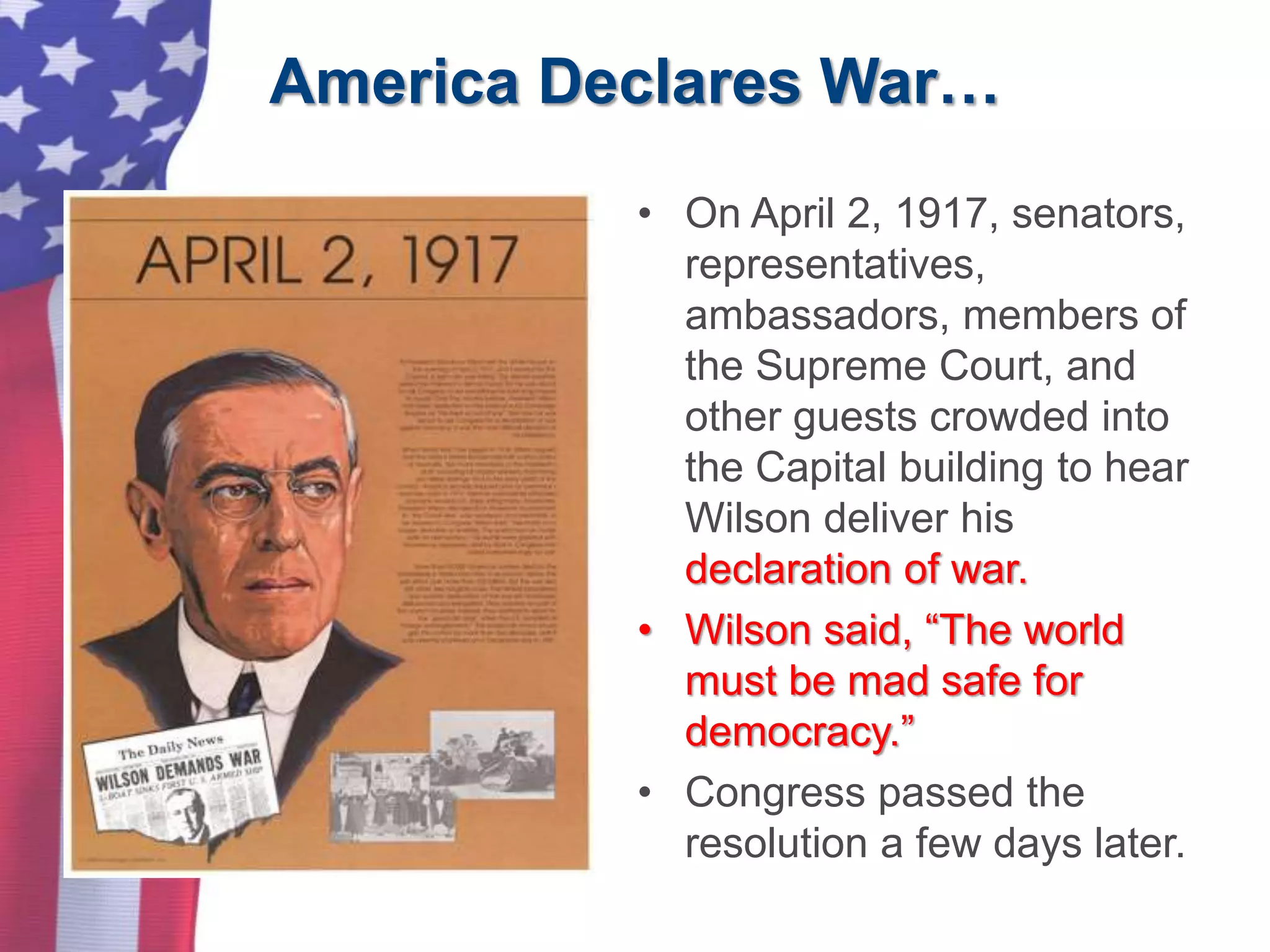 America Declares War…
• On April 2, 1917, senators,
representatives,
ambassadors, members of
the Supreme Court, and
other guests crowded into
the Capital building to hear
Wilson deliver his
declaration of war.
• Wilson said, “The world
must be mad safe for
democracy.”
• Congress passed the
resolution a few days later.
 