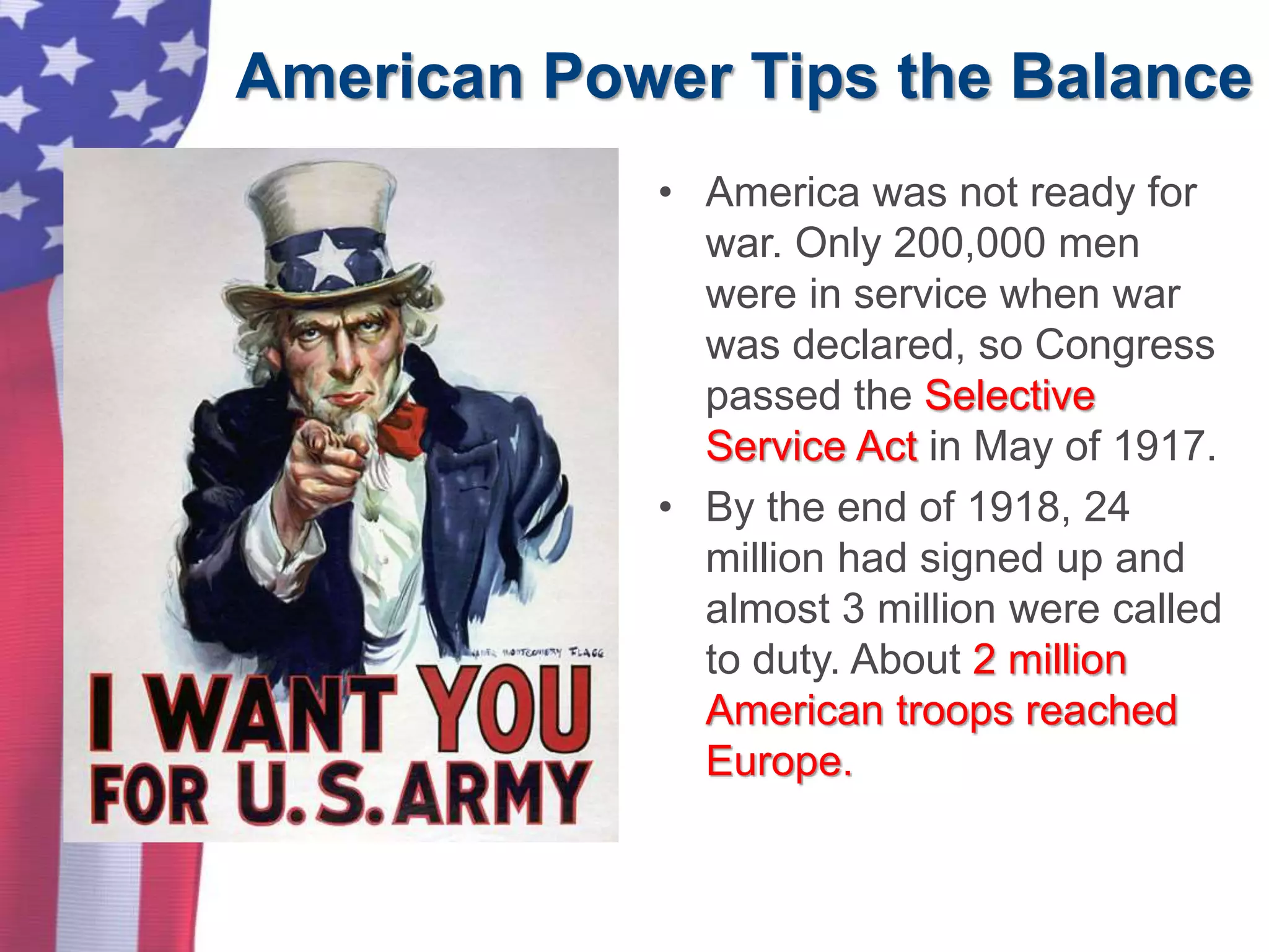 American Power Tips the Balance
• America was not ready for
war. Only 200,000 men
were in service when war
was declared, so Congress
passed the Selective
Service Act in May of 1917.
• By the end of 1918, 24
million had signed up and
almost 3 million were called
to duty. About 2 million
American troops reached
Europe.
 