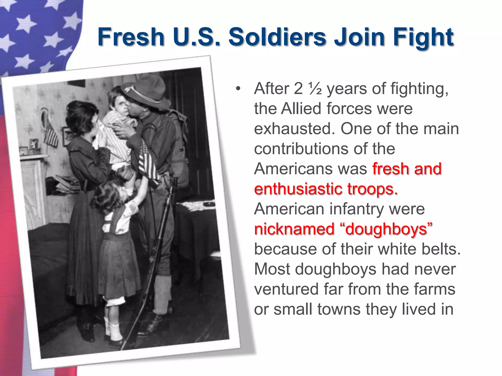 Fresh U.S. Soldiers Join Fight
• After 2 ½ years of fighting,
the Allied forces were
exhausted. One of the main
contributions of the
Americans was fresh and
enthusiastic troops.
American infantry were
nicknamed “doughboys”
because of their white belts.
Most doughboys had never
ventured far from the farms
or small towns they lived in
 