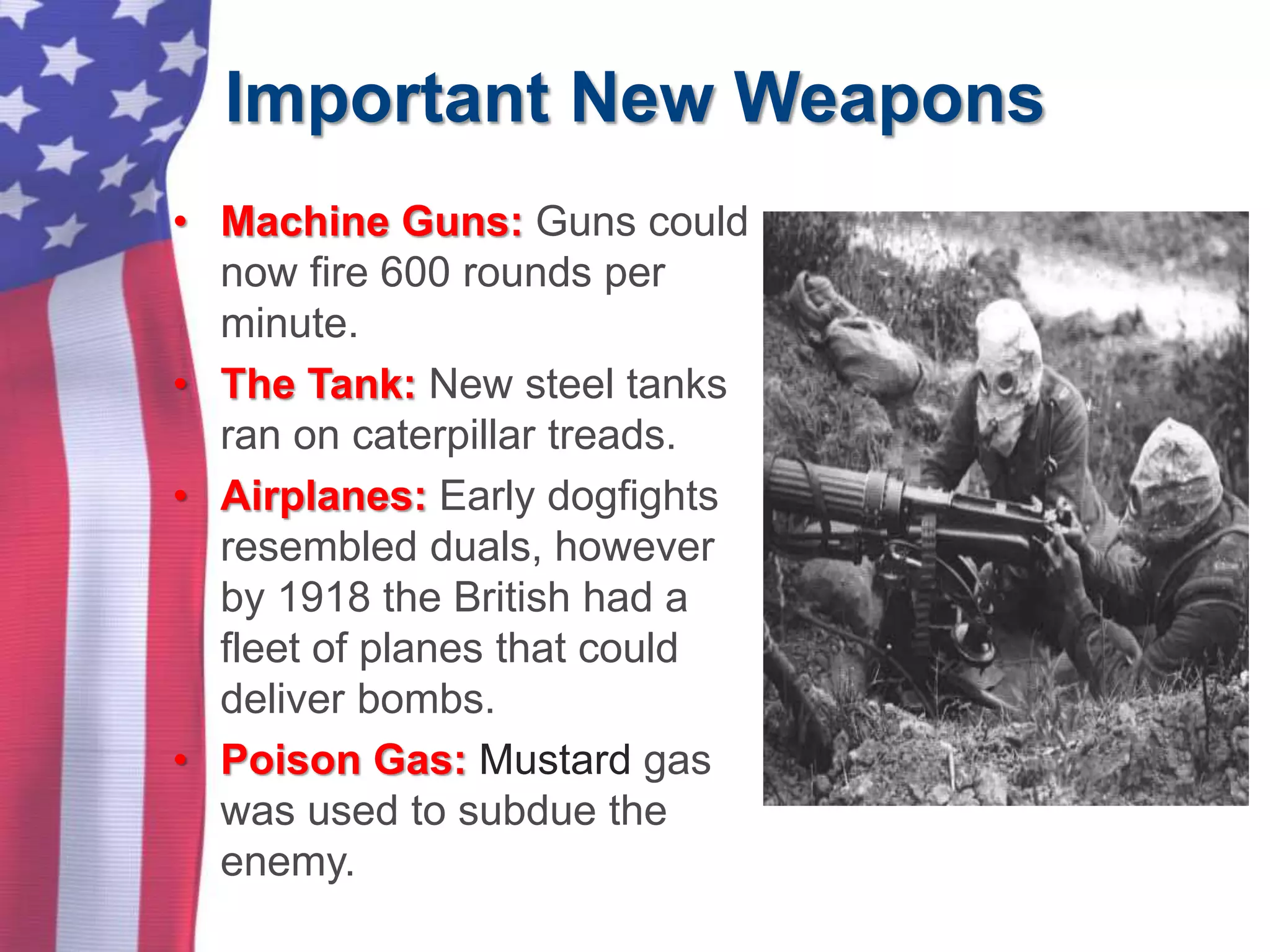 Important New Weapons
• Machine Guns: Guns could
now fire 600 rounds per
minute.
• The Tank: New steel tanks
ran on caterpillar treads.
• Airplanes: Early dogfights
resembled duals, however
by 1918 the British had a
fleet of planes that could
deliver bombs.
• Poison Gas: Mustard gas
was used to subdue the
enemy.
 