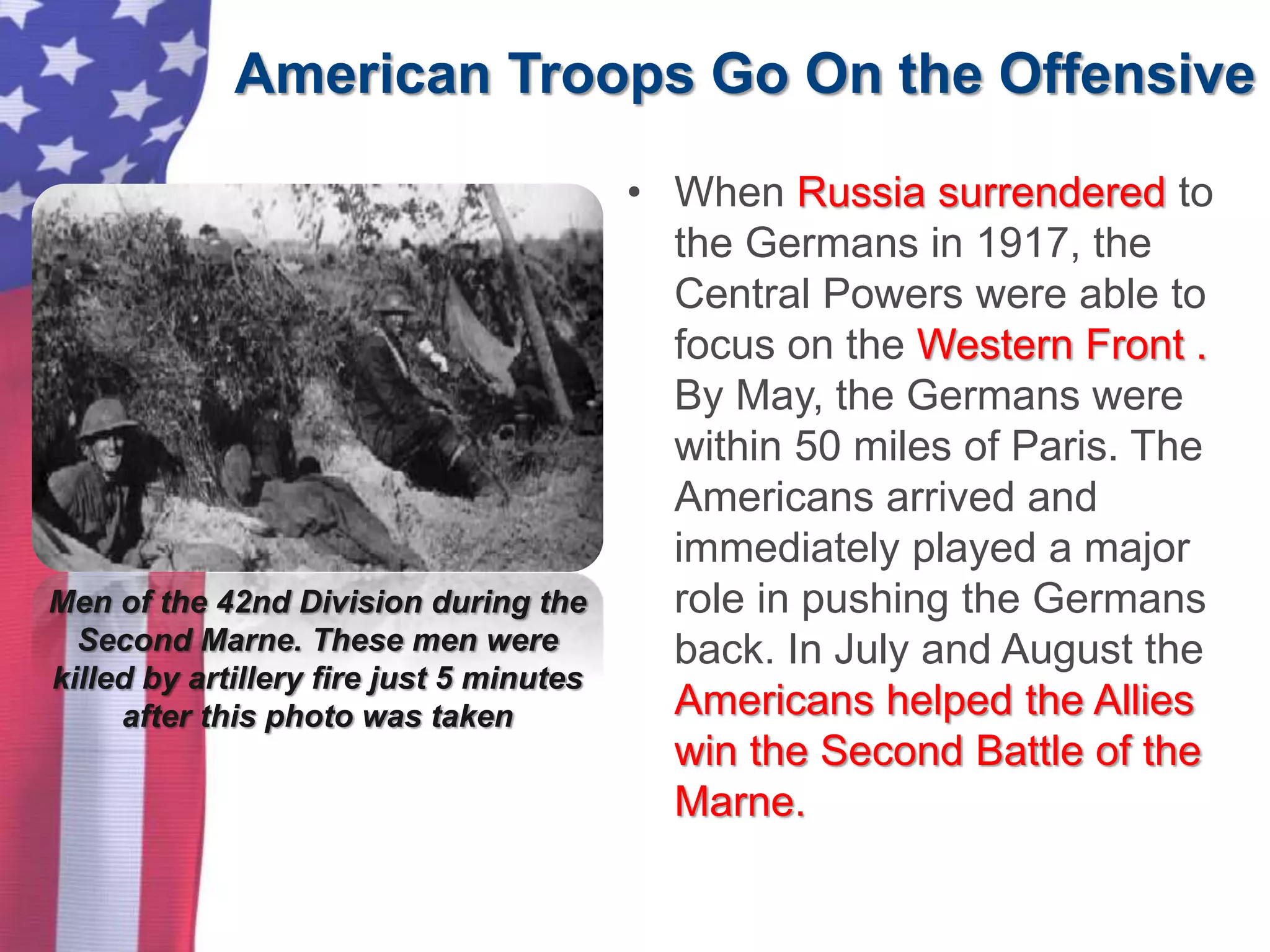 American Troops Go On the Offensive
Men of the 42nd Division during the
Second Marne. These men were
killed by artillery fire just 5 minutes
after this photo was taken
• When Russia surrendered to
the Germans in 1917, the
Central Powers were able to
focus on the Western Front .
By May, the Germans were
within 50 miles of Paris. The
Americans arrived and
immediately played a major
role in pushing the Germans
back. In July and August the
Americans helped the Allies
win the Second Battle of the
Marne.
 