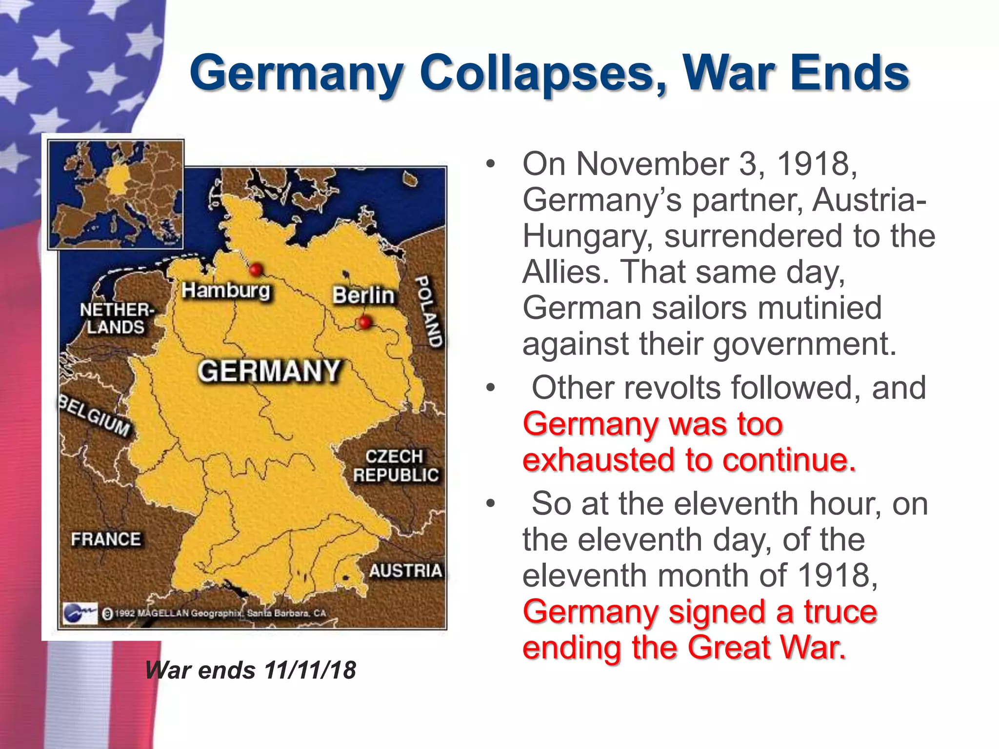 Germany Collapses, War Ends
• On November 3, 1918,
Germany’s partner, Austria-
Hungary, surrendered to the
Allies. That same day,
German sailors mutinied
against their government.
• Other revolts followed, and
Germany was too
exhausted to continue.
• So at the eleventh hour, on
the eleventh day, of the
eleventh month of 1918,
Germany signed a truce
ending the Great War.
War ends 11/11/18
 
