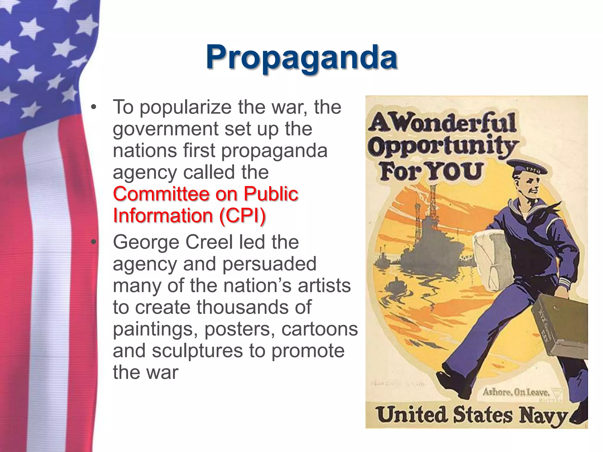 Propaganda
• To popularize the war, the
government set up the
nations first propaganda
agency called the
Committee on Public
Information (CPI)
• George Creel led the
agency and persuaded
many of the nation’s artists
to create thousands of
paintings, posters, cartoons
and sculptures to promote
the war
 
