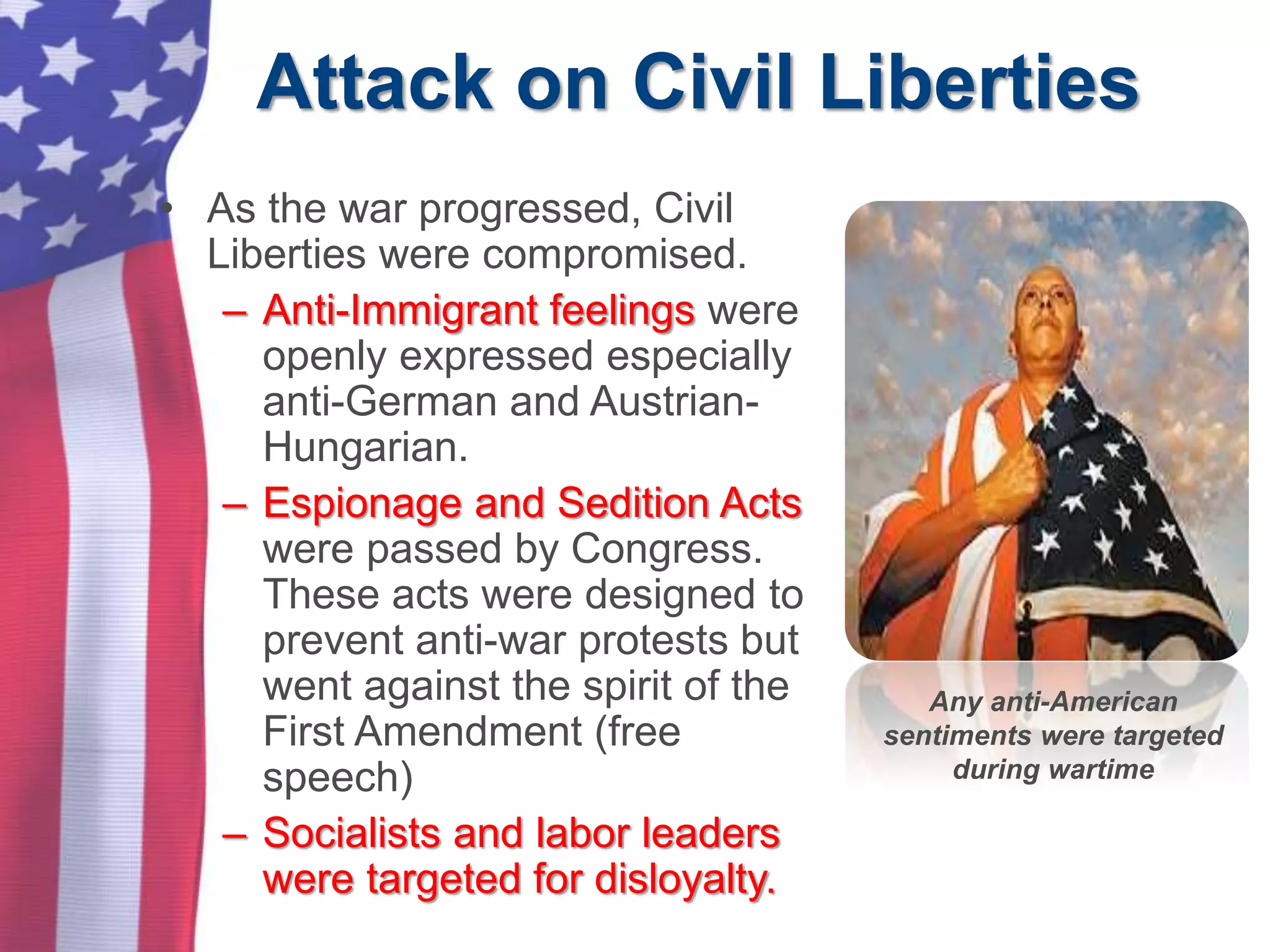 Attack on Civil Liberties
• As the war progressed, Civil
Liberties were compromised.
– Anti-Immigrant feelings were
openly expressed especially
anti-German and Austrian-
Hungarian.
– Espionage and Sedition Acts
were passed by Congress.
These acts were designed to
prevent anti-war protests but
went against the spirit of the
First Amendment (free
speech)
– Socialists and labor leaders
were targeted for disloyalty.
Any anti-American
sentiments were targeted
during wartime
 