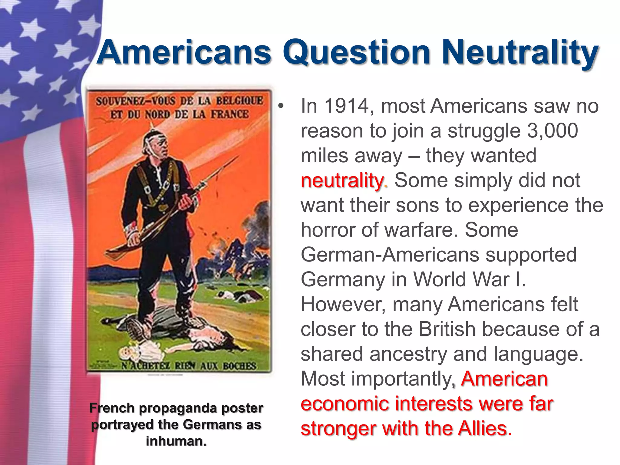 Americans Question Neutrality
• In 1914, most Americans saw no
reason to join a struggle 3,000
miles away – they wanted
neutrality. Some simply did not
want their sons to experience the
horror of warfare. Some
German-Americans supported
Germany in World War I.
However, many Americans felt
closer to the British because of a
shared ancestry and language.
Most importantly, American
economic interests were far
stronger with the Allies.
French propaganda poster
portrayed the Germans as
inhuman.
 