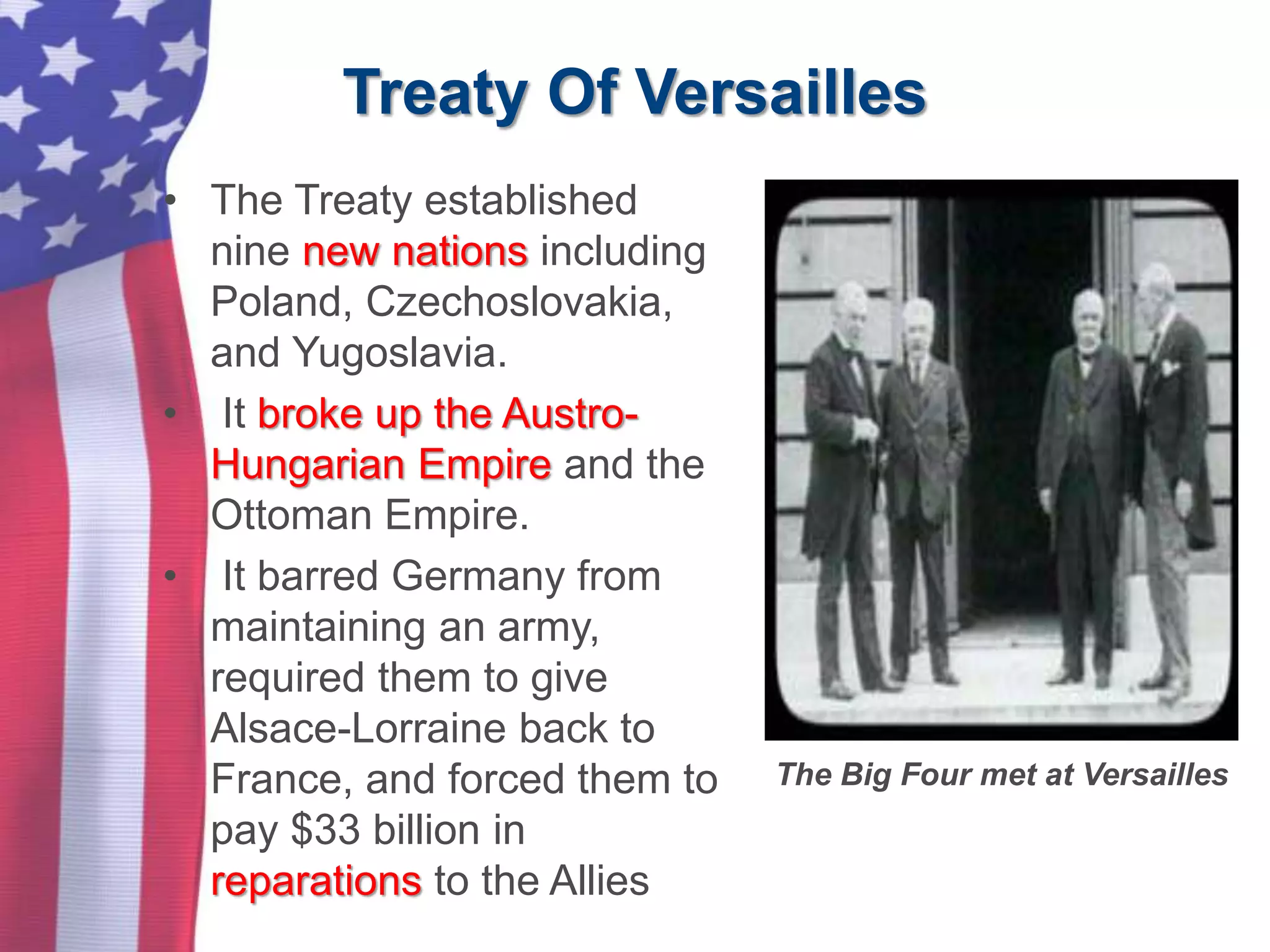 Treaty Of Versailles
• The Treaty established
nine new nations including
Poland, Czechoslovakia,
and Yugoslavia.
• It broke up the Austro-
Hungarian Empire and the
Ottoman Empire.
• It barred Germany from
maintaining an army,
required them to give
Alsace-Lorraine back to
France, and forced them to
pay $33 billion in
reparations to the Allies
The Big Four met at Versailles
 