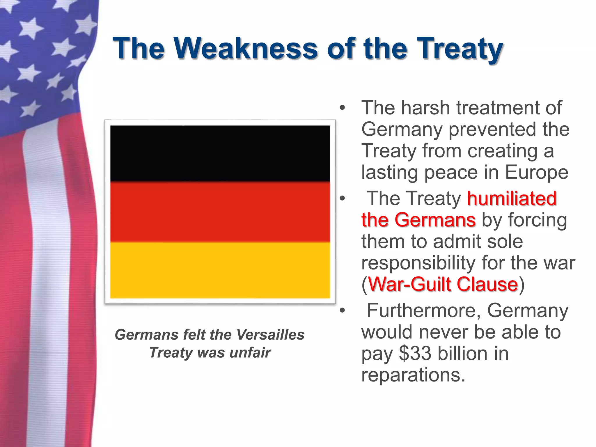The Weakness of the Treaty
• The harsh treatment of
Germany prevented the
Treaty from creating a
lasting peace in Europe
• The Treaty humiliated
the Germans by forcing
them to admit sole
responsibility for the war
(War-Guilt Clause)
• Furthermore, Germany
would never be able to
pay $33 billion in
reparations.
Germans felt the Versailles
Treaty was unfair
 