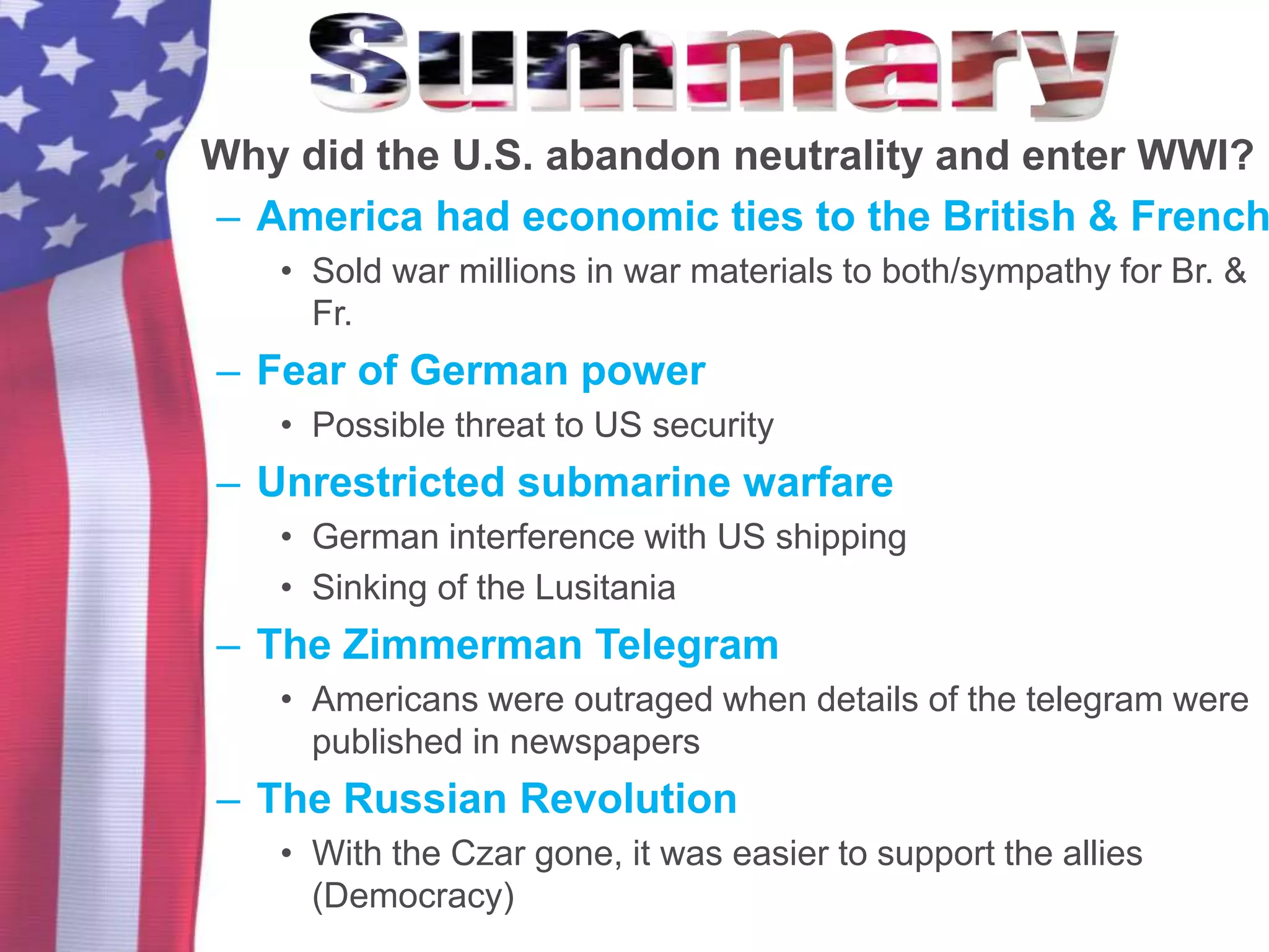 • Why did the U.S. abandon neutrality and enter WWI?
– America had economic ties to the British & French
• Sold war millions in war materials to both/sympathy for Br. &
Fr.
– Fear of German power
• Possible threat to US security
– Unrestricted submarine warfare
• German interference with US shipping
• Sinking of the Lusitania
– The Zimmerman Telegram
• Americans were outraged when details of the telegram were
published in newspapers
– The Russian Revolution
• With the Czar gone, it was easier to support the allies
(Democracy)
 