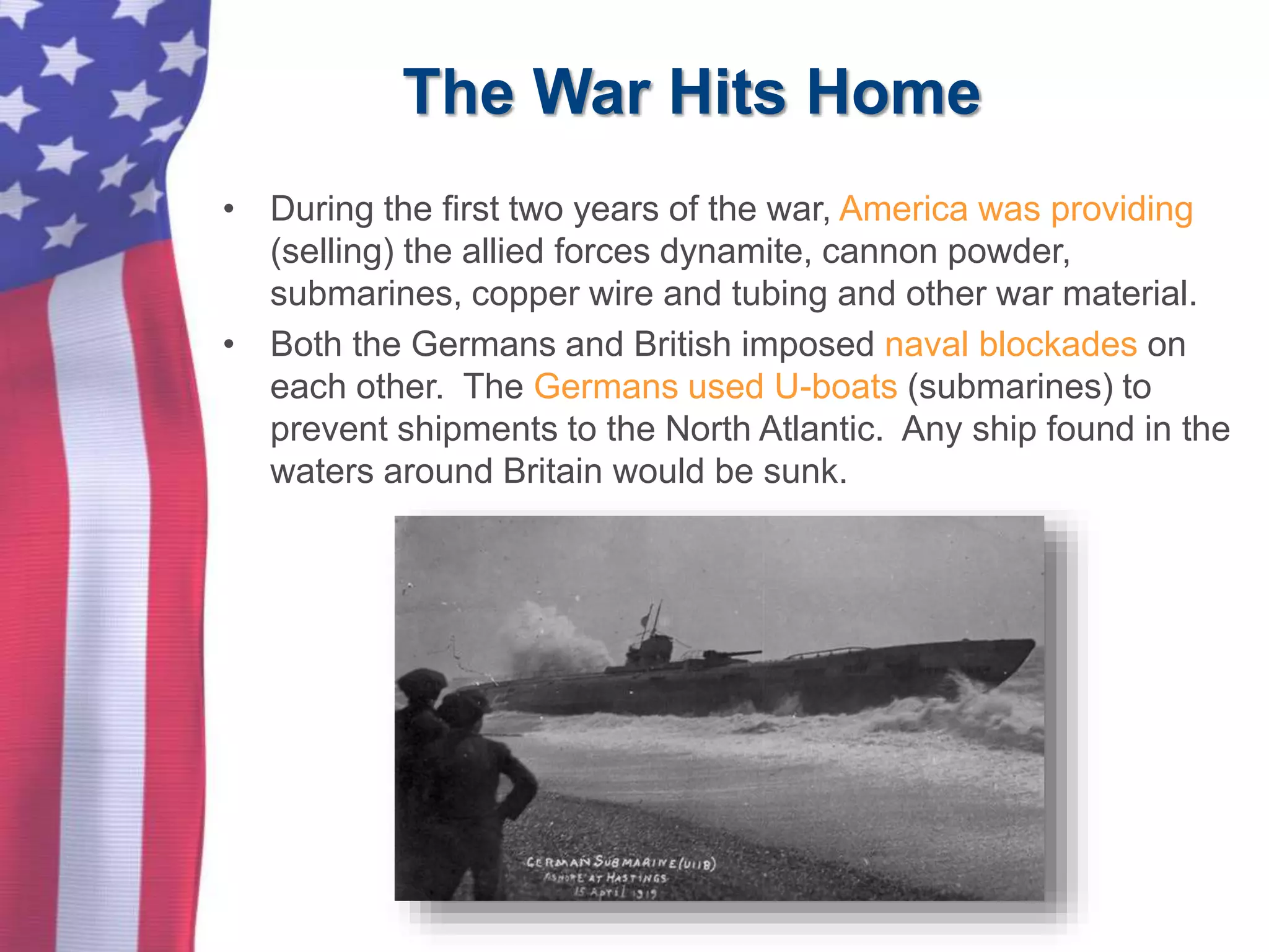 The War Hits Home
• During the first two years of the war, America was providing
(selling) the allied forces dynamite, cannon powder,
submarines, copper wire and tubing and other war material.
• Both the Germans and British imposed naval blockades on
each other. The Germans used U-boats (submarines) to
prevent shipments to the North Atlantic. Any ship found in the
waters around Britain would be sunk.
 