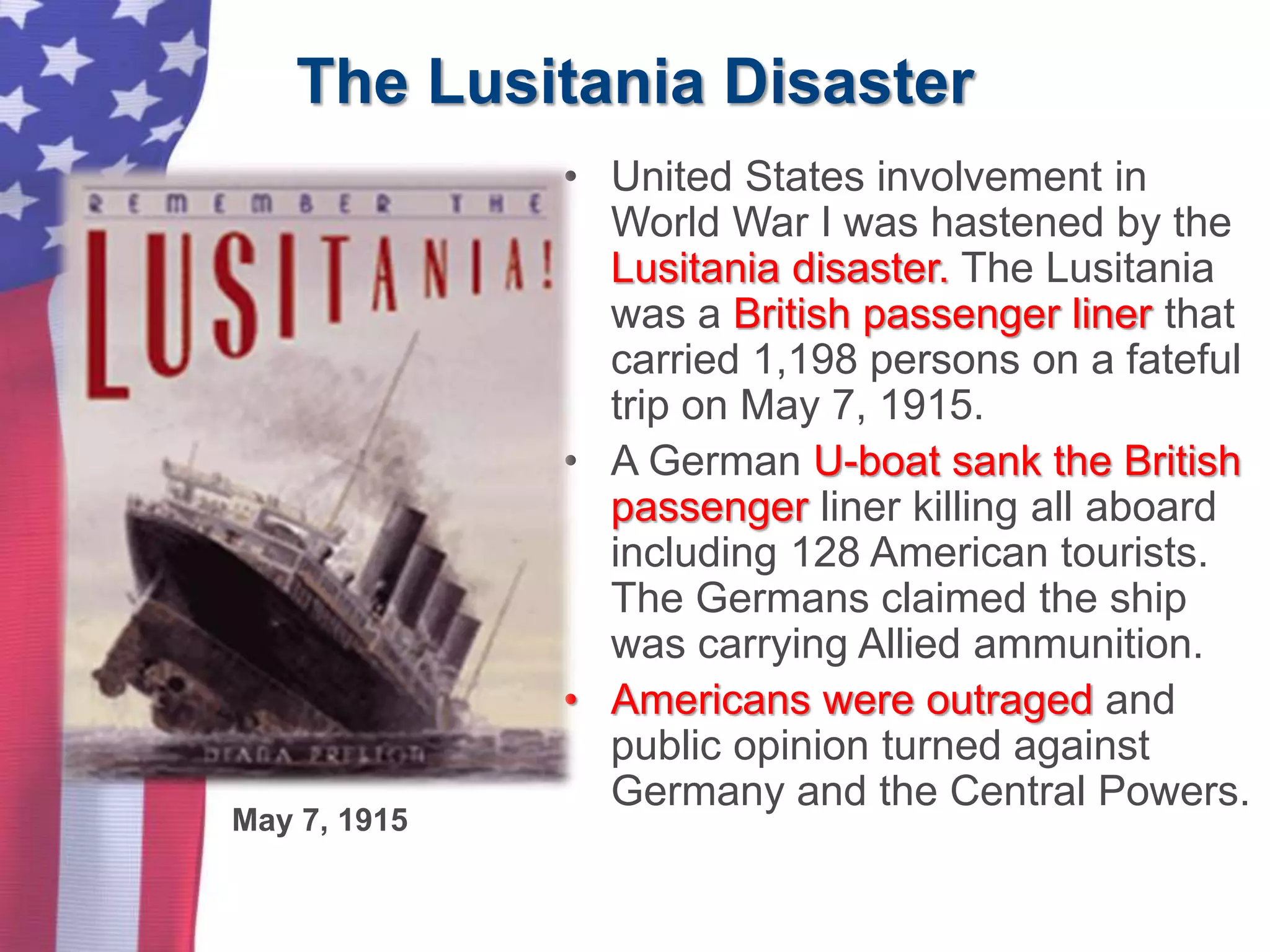 The Lusitania Disaster
• United States involvement in
World War I was hastened by the
Lusitania disaster. The Lusitania
was a British passenger liner that
carried 1,198 persons on a fateful
trip on May 7, 1915.
• A German U-boat sank the British
passenger liner killing all aboard
including 128 American tourists.
The Germans claimed the ship
was carrying Allied ammunition.
• Americans were outraged and
public opinion turned against
Germany and the Central Powers.
May 7, 1915
 