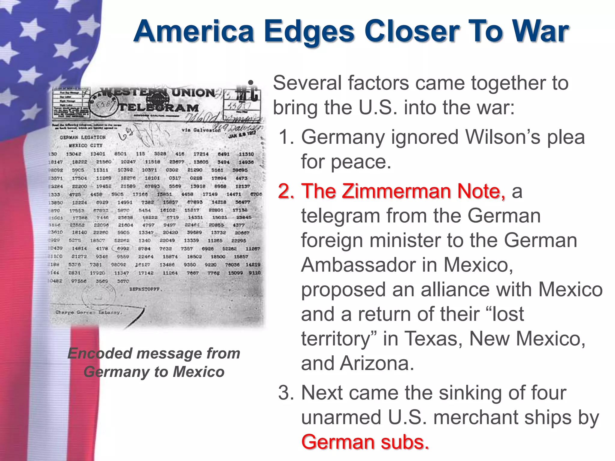 America Edges Closer To War
• Several factors came together to
bring the U.S. into the war:
1. Germany ignored Wilson’s plea
for peace.
2. The Zimmerman Note, a
telegram from the German
foreign minister to the German
Ambassador in Mexico,
proposed an alliance with Mexico
and a return of their “lost
territory” in Texas, New Mexico,
and Arizona.
3. Next came the sinking of four
unarmed U.S. merchant ships by
German subs.
Encoded message from
Germany to Mexico
 