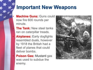Important New Weapons
• Machine Guns: Guns could
now fire 600 rounds per
minute.
• The Tank: New steel tanks
ran on caterpillar treads.
• Airplanes: Early dogfights
resembled duals, however
by 1918 the British had a
fleet of planes that could
deliver bombs.
• Poison Gas: Mustard gas
was used to subdue the
enemy.
 