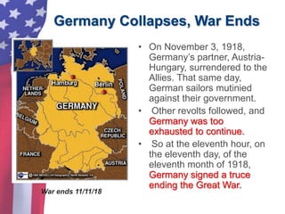Germany Collapses, War Ends
• On November 3, 1918,
Germany’s partner, Austria-
Hungary, surrendered to the
Allies. That same day,
German sailors mutinied
against their government.
• Other revolts followed, and
Germany was too
exhausted to continue.
• So at the eleventh hour, on
the eleventh day, of the
eleventh month of 1918,
Germany signed a truce
ending the Great War.
War ends 11/11/18
 