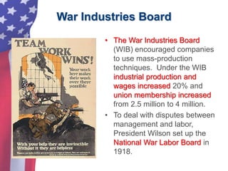 War Industries Board
• The War Industries Board
(WIB) encouraged companies
to use mass-production
techniques. Under the WIB
industrial production and
wages increased 20% and
union membership increased
from 2.5 million to 4 million.
• To deal with disputes between
management and labor,
President Wilson set up the
National War Labor Board in
1918.
 
