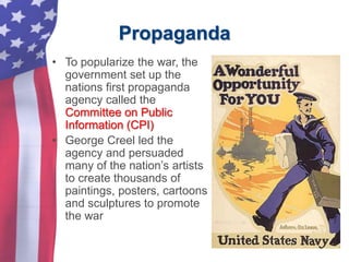 Propaganda
• To popularize the war, the
government set up the
nations first propaganda
agency called the
Committee on Public
Information (CPI)
• George Creel led the
agency and persuaded
many of the nation’s artists
to create thousands of
paintings, posters, cartoons
and sculptures to promote
the war
 