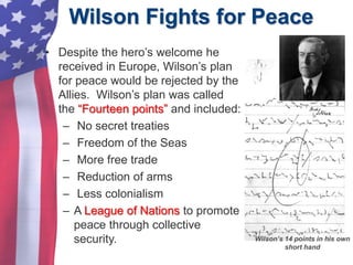 Wilson Fights for Peace
Wilson’s 14 points in his own
short hand
• Despite the hero’s welcome he
received in Europe, Wilson’s plan
for peace would be rejected by the
Allies. Wilson’s plan was called
the “Fourteen points” and included:
– No secret treaties
– Freedom of the Seas
– More free trade
– Reduction of arms
– Less colonialism
– A League of Nations to promote
peace through collective
security.
 