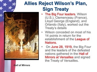 Allies Reject Wilson’s Plan,
Sign Treaty
• The Big Four leaders, Wilson
(U.S.), Clemenceau (France),
Lloyd George (England), and
Orlando (Italy), worked out the
Treaty’s details
• Wilson conceded on most of his
14 points in return for the
establishment of the League of
Nations.
• On June 28, 1919, the Big Four
and the leaders of the defeated
nations gathered in the Hall of
Mirrors at Versailles and signed
the Treaty of Versailles.
Hall of Mirrors
 