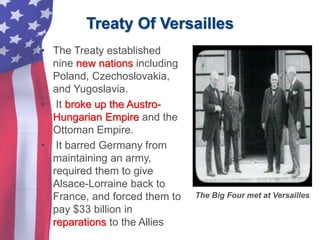 Treaty Of Versailles
• The Treaty established
nine new nations including
Poland, Czechoslovakia,
and Yugoslavia.
• It broke up the Austro-
Hungarian Empire and the
Ottoman Empire.
• It barred Germany from
maintaining an army,
required them to give
Alsace-Lorraine back to
France, and forced them to
pay $33 billion in
reparations to the Allies
The Big Four met at Versailles
 
