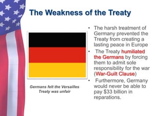 The Weakness of the Treaty
• The harsh treatment of
Germany prevented the
Treaty from creating a
lasting peace in Europe
• The Treaty humiliated
the Germans by forcing
them to admit sole
responsibility for the war
(War-Guilt Clause)
• Furthermore, Germany
would never be able to
pay $33 billion in
reparations.
Germans felt the Versailles
Treaty was unfair
 
