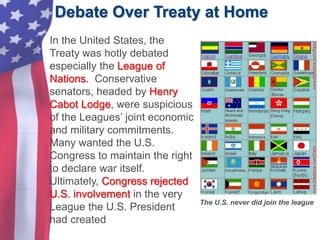 Debate Over Treaty at Home
The U.S. never did join the league
• In the United States, the
Treaty was hotly debated
especially the League of
Nations. Conservative
senators, headed by Henry
Cabot Lodge, were suspicious
of the Leagues’ joint economic
and military commitments.
Many wanted the U.S.
Congress to maintain the right
to declare war itself.
Ultimately, Congress rejected
U.S. involvement in the very
League the U.S. President
had created
 
