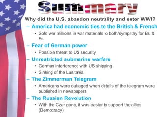 • Why did the U.S. abandon neutrality and enter WWI?
– America had economic ties to the British & French
• Sold war millions in war materials to both/sympathy for Br. &
Fr.
– Fear of German power
• Possible threat to US security
– Unrestricted submarine warfare
• German interference with US shipping
• Sinking of the Lusitania
– The Zimmerman Telegram
• Americans were outraged when details of the telegram were
published in newspapers
– The Russian Revolution
• With the Czar gone, it was easier to support the allies
(Democracy)
 