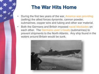 The War Hits Home
• During the first two years of the war, America was providing
(selling) the allied forces dynamite, cannon powder,
submarines, copper wire and tubing and other war material.
• Both the Germans and British imposed naval blockades on
each other. The Germans used U-boats (submarines) to
prevent shipments to the North Atlantic. Any ship found in the
waters around Britain would be sunk.
 