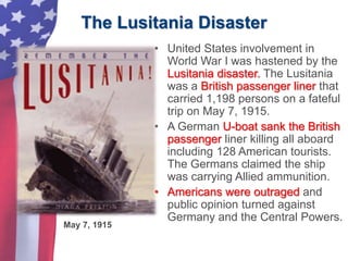 The Lusitania Disaster
• United States involvement in
World War I was hastened by the
Lusitania disaster. The Lusitania
was a British passenger liner that
carried 1,198 persons on a fateful
trip on May 7, 1915.
• A German U-boat sank the British
passenger liner killing all aboard
including 128 American tourists.
The Germans claimed the ship
was carrying Allied ammunition.
• Americans were outraged and
public opinion turned against
Germany and the Central Powers.
May 7, 1915
 