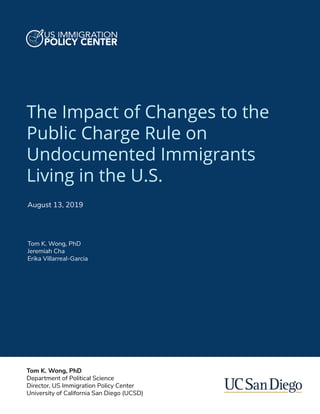 The Impact of Changes to the
Public Charge Rule on
Undocumented Immigrants
Living in the U.S.
Tom K. Wong, PhD
Jeremiah Cha
Erika Villarreal-Garcia
August 13, 2019
Tom K. Wong, PhD
Department of Political Science
Director, US Immigration Policy Center
University of California San Diego (UCSD)
 