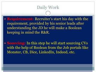 Daily Work
 Requirement: Recruiter’s start his day with the
requirement, provided by his senior leads after
understanding the JD he will make a Boolean
keeping in mind the R&R.
 Sourcing: In this step he will start sourcing CVs
with the help of Boolean from the Job portals like
Monster, CB, Dice, LinkedIn, Indeed, etc.
 
