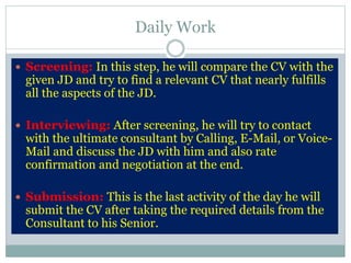 Daily Work
 Screening: In this step, he will compare the CV with the
given JD and try to find a relevant CV that nearly fulfills
all the aspects of the JD.
 Interviewing: After screening, he will try to contact
with the ultimate consultant by Calling, E-Mail, or Voice-
Mail and discuss the JD with him and also rate
confirmation and negotiation at the end.
 Submission: This is the last activity of the day he will
submit the CV after taking the required details from the
Consultant to his Senior.
 