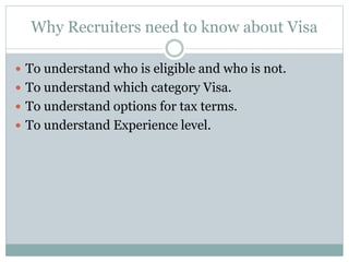 Why Recruiters need to know about Visa
 To understand who is eligible and who is not.
 To understand which category Visa.
 To understand options for tax terms.
 To understand Experience level.
 
