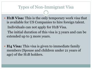 Types of Non-Immigrant Visa
 H1B Visa: This is the only temporary work visa that
is available for US Companies to hire foreign talent.
Individuals can not apply for H1B Visa.
The initial duration of this visa is 3 years and can be
extended up to 3 more years.
 H4 Visa: This visa is given to immediate family
members (Spouse and children under 21 years of
age) of the H1B holders.
 