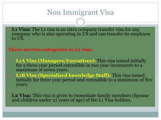 Non Immigrant Visa
 L1 Visa: The L1 visa is an intra company transfer visa for any
company who is also operating in US and can transfer its employee
to US.
There are two categories in L1 visa:
1. L1A Visa (Managers/Executives): This visa issued initially
for a three year period extendible in two year increments to a
maximum of seven years.
2. L1B Visa (Specialized knowledge Staff): This visa issued
initially for three year period and extendible to a maximum of five
years.
 L2 Visa: This visa is given to immediate family members (Spouse
and children under 21 years of age) of the L1 Visa holders.
 