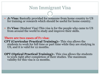 Non Immigrant Visa
 J1 Visa: Basically provided for someone from home country to US
for training or research which should be useful for home country.
 F1 Visa: (Student Visa) This visa is for the people who came to US
from around the world to study and improve their skills.
There are two cases of F1 visa:
CPT (Curricular Practical Training):- This visa allows the
students to work for full time or part time while they are studying in
US, and it is valid for 12 months.
OPT (Optical Practical Training):- This visa allows the students
to work right after completion of their studies. The maximum
validity for this visa is 12 months.
 