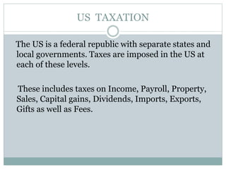 US TAXATION
The US is a federal republic with separate states and
local governments. Taxes are imposed in the US at
each of these levels.
These includes taxes on Income, Payroll, Property,
Sales, Capital gains, Dividends, Imports, Exports,
Gifts as well as Fees.
 