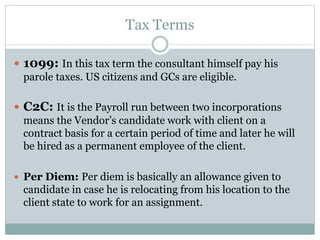 Tax Terms
 1099: In this tax term the consultant himself pay his
parole taxes. US citizens and GCs are eligible.
 C2C: It is the Payroll run between two incorporations
means the Vendor’s candidate work with client on a
contract basis for a certain period of time and later he will
be hired as a permanent employee of the client.
 Per Diem: Per diem is basically an allowance given to
candidate in case he is relocating from his location to the
client state to work for an assignment.
 