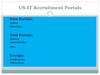 US-IT Recruitment Portals
 Free Portals:
1. Indeed
2. Glassdoor.
 Paid Portals:
1. Monster
2. Career Builder
3. Dice.
 Groups:
1. Google group
2. Yahoo group.
 