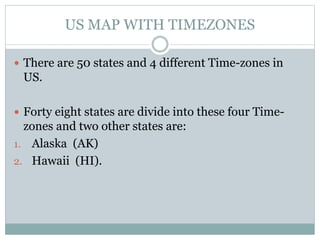 US MAP WITH TIMEZONES
 There are 50 states and 4 different Time-zones in
US.
 Forty eight states are divide into these four Time-
zones and two other states are:
1. Alaska (AK)
2. Hawaii (HI).
 
