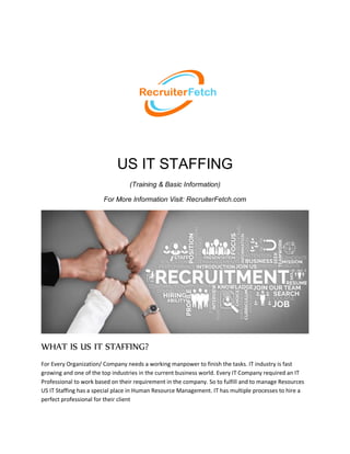 US IT STAFFING
(Training & Basic Information)
For More Information Visit: RecruiterFetch.com
WHAT IS US IT STAFFING?
For Every Organization/ Company needs a working manpower to finish the tasks. IT industry is fast
growing and one of the top industries in the current business world. Every IT Company required an IT
Professional to work based on their requirement in the company. So to fulfill and to manage Resources
US IT Staffing has a special place in Human Resource Management. IT has multiple processes to hire a
perfect professional for their client
 