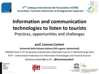 Information and communication
technologies to listen to tourists
Practices, opportunities and challenges
prof. Lorenzo Cantoni
Università della Svizzera italiana (USI Lugano, Switzerland)
UNESCO chair in ICT to develop and promote sustainable tourism in World Heritage Sites
IFITT – International Federation for Information Technologies and Travel & Tourism
lorenzo.cantoni@usi.ch ¦ @lorenzocantoni
 