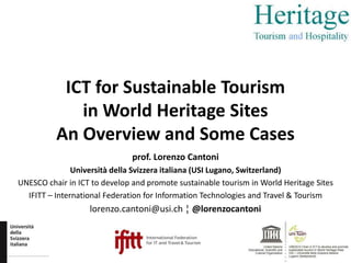 ICT for Sustainable Tourism 
in World Heritage Sites 
An Overview and Some Cases 
prof. Lorenzo Cantoni 
Università della Svizzera italiana (USI Lugano, Switzerland) 
UNESCO chair in ICT to develop and promote sustainable tourism in World Heritage Sites 
IFITT – International Federation for Information Technologies and Travel & Tourism 
lorenzo.cantoni@usi.ch ¦ @lorenzocantoni 
 