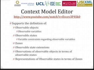 Context Model Editor
   http://www.youtube.com/watch?v=Evcev3P4Sk0

0 Supports the definition of:
   0 Observable objects
     0 Observable variables
  0 Observable states
     0 Variable constraints regarding observable variables
  0 Zones
  0 Observable state extensions
  0 Observations of observable objects in terms of
    observable states
  0 Representations of Observable states in terms of Zones
 