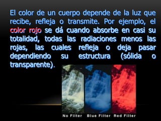 El color de un cuerpo depende de la luz que
recibe, refleja o transmite. Por ejemplo, el
color rojo se dá cuando absorbe en casi su
totalidad, todas las radiaciones menos las
rojas, las cuales refleja o deja pasar
dependiendo su estructura (sólida o
transparente).
 