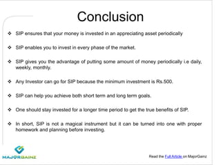 Read the Full Article on MajorGainz
Conclusion
 SIP ensures that your money is invested in an appreciating asset periodically
 SIP enables you to invest in every phase of the market.
 SIP gives you the advantage of putting some amount of money periodically i.e daily,
weekly, monthly.
 Any Investor can go for SIP because the minimum investment is Rs.500.
 SIP can help you achieve both short term and long term goals.
 One should stay invested for a longer time period to get the true benefits of SIP.
 In short, SIP is not a magical instrument but it can be turned into one with proper
homework and planning before investing.
 