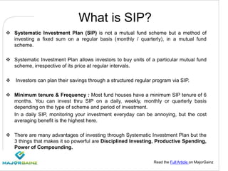 Read the Full Article on MajorGainz
What is SIP?
 Systematic Investment Plan (SIP) is not a mutual fund scheme but a method of
investing a fixed sum on a regular basis (monthly / quarterly), in a mutual fund
scheme.
 Systematic Investment Plan allows investors to buy units of a particular mutual fund
scheme, irrespective of its price at regular intervals.
 Investors can plan their savings through a structured regular program via SIP.
 Minimum tenure & Frequency : Most fund houses have a minimum SIP tenure of 6
months. You can invest thru SIP on a daily, weekly, monthly or quarterly basis
depending on the type of scheme and period of investment.
In a daily SIP, monitoring your investment everyday can be annoying, but the cost
averaging benefit is the highest here.
 There are many advantages of investing through Systematic Investment Plan but the
3 things that makes it so powerful are Disciplined Investing, Productive Spending,
Power of Compounding.
 
